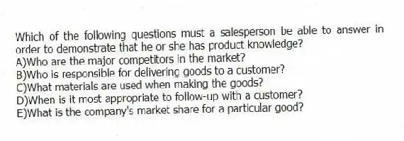 Which of the following questions must a salesperson be able to answer in order to demonstrate that he or she has product knowledge?
A)Who are the major competitors in the market?
B)Who is responsible for delivering goods to a customer?
C)What materials are used when making the goods?
D)When is it most appropriate to follow-up with a customer?
E)What is the company's market share for a particular good?