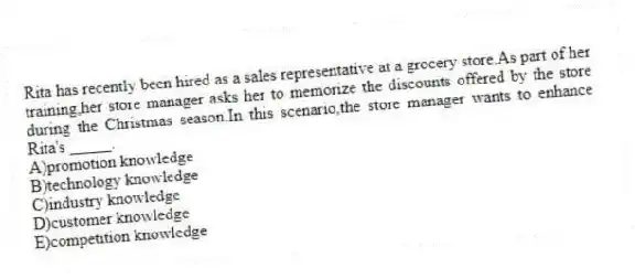 Rita has recently been hired as a sales representative at a grocery store.As part of her training,her store manager asks her to memorize the discounts offered by the store during the Christmas season.In this scenario,the store manager wants to enhance Rita's _____.
A)promotion knowledge
B)technology knowledge
C)industry knowledge
D)customer knowledge
E)competition knowledge