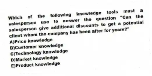 Which of the following knowledge tools must a salesperson use to answer the question "Can the salesperson give additional discounts to get a potential client whom the company has been after for years?"
A)Price knowledge
B)Customer knowledge
C)Technology knowledge
D)Market knowledge
E)Product knowledge