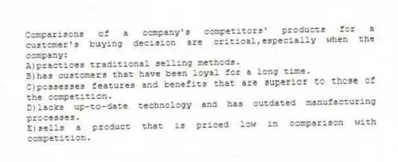 Comparisons of a company's competitors' products for a customer's buying decision are critical,especially when the company:
A)practices traditional selling methods.
B)has customers that have been loyal for a long time.
C)possesses features and benefits that are superior to those of the competition.
D)lacks up-to-date technology and has outdated manufacturing processes.
E)sells a product that is priced low in comparison with competition.