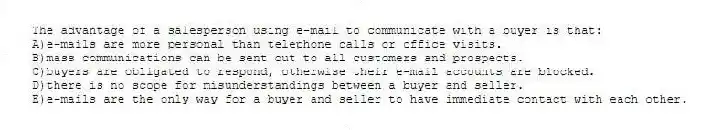 The advantage of a salesperson using e-mail to communicate with a buyer is that:
A)e-mails are more personal than telephone calls or office visits.
B)mass communications can be sent out to all customers and prospects.
C)buyers are obligated to respond, otherwise their e-mail accounts are blocked.
D)there is no scope for misunderstandings between a buyer and seller.
E)e-mails are the only way for a buyer and seller to have immediate contact with each other.