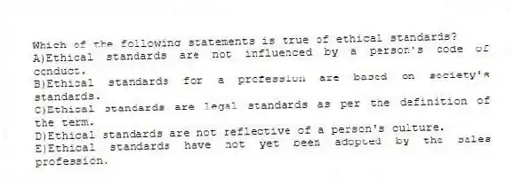 Which of the following statements is true of ethical standards?
A)Ethical standards are not influenced by a person's code of conduct.
B)Ethical standards for a profession are based on society's standards.
C)Ethical standards are legal standards as per the definition of the term.
D)Ethical standards are not reflective of a person's culture.
E)Ethical standards have not yet been adopted by the sales profession.