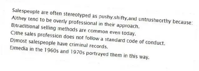 Salespeople are often stereotyped as pushy,shifty,and untrustworthy because:
A)they tend to be overly professional in their approach.
B)traditional selling methods are common even today.
C)the sales profession does not follow a standard code of conduct.
D)most salespeople have criminal records.
E)media in the 1960s and 1970s portrayed them in this way.