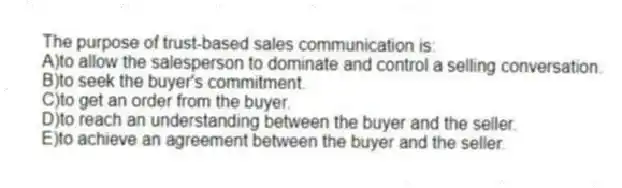 The purpose of trust-based sales communication is:
A)to allow the salesperson to dominate and control a selling conversation.
B)to seek the buyer's commitment.
C)to get an order from the buyer.
D)to reach an understanding between the buyer and the seller.
E)to achieve an agreement between the buyer and the seller.