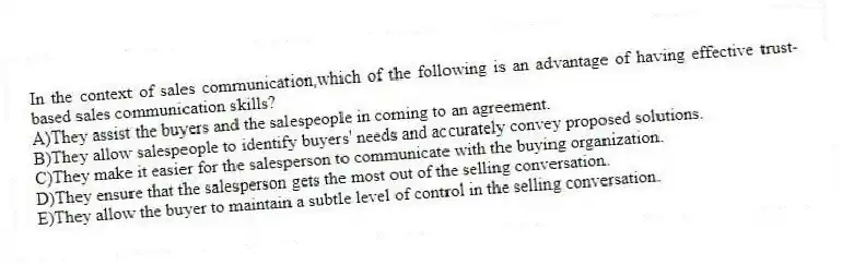 In the context of sales communication,which of the following is an advantage of having effective trust-based sales communication skills?
A)They assist the buyers and the salespeople in coming to an agreement.
B)They allow salespeople to identify buyers' needs and accurately convey proposed solutions.
C)They make it easier for the salesperson to communicate with the buying organization.
D)They ensure that the salesperson gets the most out of the selling conversation.
E)They allow the buyer to maintain a subtle level of control in the selling conversation.