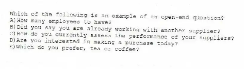 Which of the following is an example of an open-end question?
A)How many employees to have?
B)Did you say you are already working with another supplier?
C)How do you currently assess the performance of your suppliers?
D)Are you interested in making a purchase today?
E)Which do you prefer, tea or coffee?