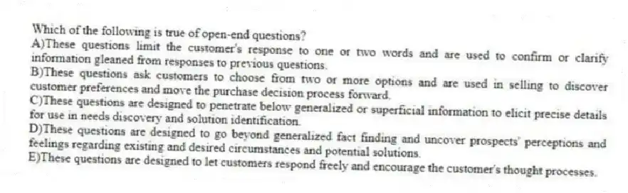 Which of the following is true of open-end questions?
A)These questions limit the customer's response to one or two words and are used to confirm or clarify information gleaned from responses to previous questions.
B)These questions ask customers to choose from two or more options and are used in selling to discover customer preferences and move the purchase decision process forward.
C)These questions are designed to penetrate below generalized or superficial information to elicit precise details for use in needs discovery and solution identification.
D)These questions are designed to go beyond generalized fact finding and uncover prospects' perceptions and feelings regarding existing and desired circumstances and potential solutions.
E)These questions are designed to let customers respond freely and encourage the customer's thought processes.
