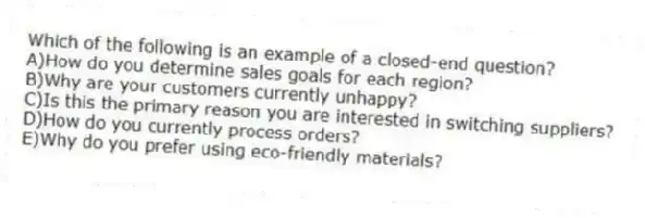 Which of the following is an example of a closed-end question?
A)How do you determine sales goals for each region?
B)Why are your customers currently unhappy?
C)Is this the primary reason you are interested in switching suppliers?
D)How do you currently process orders?
E)Why do you prefer using eco-friendly materials?
