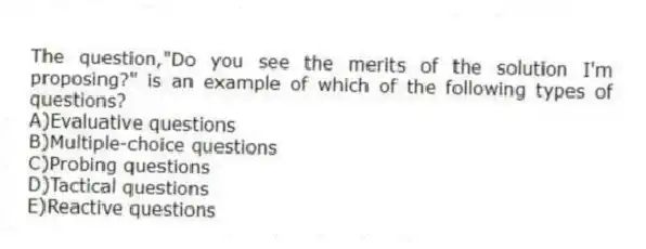 The question,"Do you see the merits of the solution I'm proposing?" is an example of which of the following types of questions?
A)Evaluative questions
B)Multiple-choice questions
C)Probing questions
D)Tactical questions
E)Reactive questions