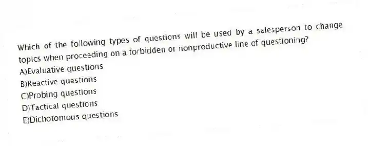 Which of the following types of questions will be used by a salesperson to change topics when proceeding on a forbidden or nonproductive line of questioning?
A)Evaluative questions
B)Reactive questions
C)Probing questions
D)Tactical questions
E)Dichotomous questions