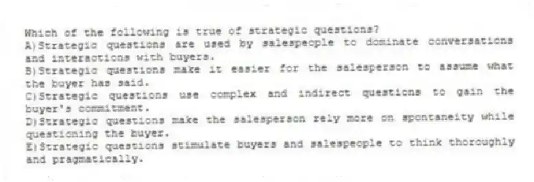 Which of the following is true of strategic questions?
A)Strategic questions are used by salespeople to dominate conversations and interactions with buyers.
B)Strategic questions make it easier for the salesperson to assume what the buyer has said.
C)Strategic questions use complex and indirect questions to gain the buyer's commitment.
D)Strategic questions make the salesperson rely more on spontaneity while questioning the buyer.
E)Strategic questions stimulate buyers and salespeople to think thoroughly and pragmatically.
