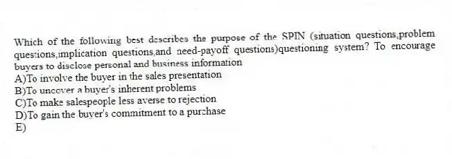 Which of the following best describes the purpose of the SPIN (situation questions,problem questions,implication questions,and need-payoff questions)questioning system?​ To encourage buyers to disclose personal and business information
A)​To involve the buyer in the sales presentation
B)To uncover a buyer's inherent problems
C)​To make salespeople less averse to rejection
D)​To gain the buyer's commitment to a purchase
E)​
