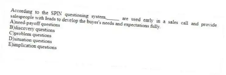 According to the SPIN questioning system,_____ are used early in a sales call and provide salespeople with leads to develop the buyer's needs and expectations fully.
A)need-payoff questions
B)discovery questions
C)problem questions
D)situation questions
E)implication questions