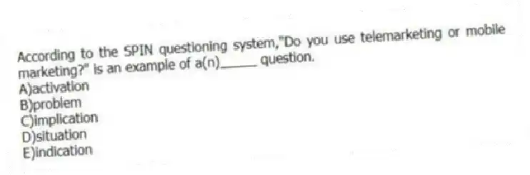 According to the SPIN questioning system,"Do you use telemarketing or mobile marketing?" is an example of a(n)_____ question.
A)activation
B)problem
C)implication
D)situation
E)indication