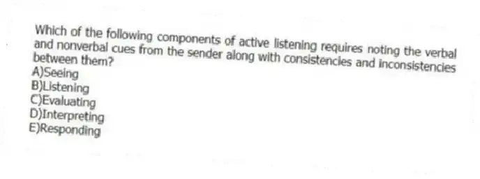 Which of the following components of active listening requires noting the verbal and nonverbal cues from the sender along with consistencies and inconsistencies between them?​
A)​Seeing
B)Listening
C)​Evaluating
D)​Interpreting
E)​Responding