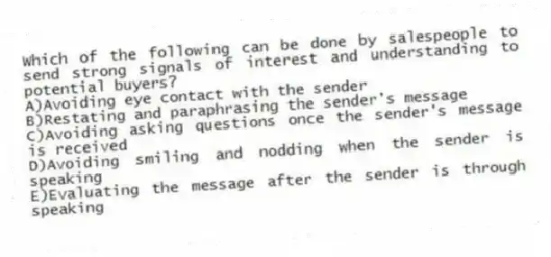 Which of the following can be done by salespeople to send strong signals of interest and understanding to potential buyers?
A)Avoiding eye contact with the sender
B)Restating and paraphrasing the sender's message
C)Avoiding asking questions once the sender's message is received
D)Avoiding smiling and nodding when the sender is speaking
E)Evaluating the message after the sender is through speaking