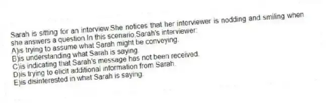 Sarah is sitting for an interview.She notices that her interviewer is nodding and smiling when she answers a question.In this scenario,Sarah's interviewer:
A)is trying to assume what Sarah might be conveying.
B)is understanding what Sarah is saying.
C)is indicating that Sarah's message has not been received.
D)is trying to elicit additional information from Sarah.
E)is disinterested in what Sarah is saying.