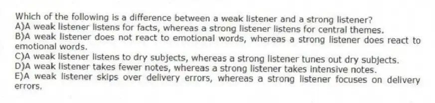 Which of the following is a difference between a weak listener and a strong listener?
A)A weak listener listens for facts, whereas a strong listener listens for central themes.
B)A weak listener does not react to emotional words, whereas a strong listener does react to emotional words.
C)A weak listener listens to dry subjects, whereas a strong listener tunes out dry subjects.
D)A weak listener takes fewer notes, whereas a strong listener takes intensive notes.
E)A weak listener skips over delivery errors, whereas a strong listener focuses on delivery errors.
