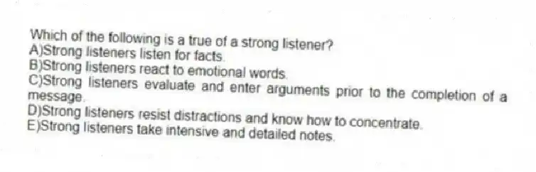 Which of the following is a true of a strong listener?​
A)​Strong listeners listen for facts.
B)Strong listeners react to emotional words.
C)​Strong listeners evaluate and enter arguments prior to the completion of a message.
D)​Strong listeners resist distractions and know how to concentrate.
E)​Strong listeners take intensive and detailed notes.