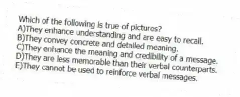 Which of the following is true of pictures?
A)They enhance understanding and are easy to recall.
B)They convey concrete and detailed meaning.
C)They enhance the meaning and credibility of a message.
D)They are less memorable than their verbal counterparts.
E)They cannot be used to reinforce verbal messages.