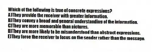 Which of the following is true of concrete expressions?
A)They provide the receiver with greater information.
B)They convey a broad and general understanding of the information.
C)They are more memorable than pictures.
D)They are more likely to be misunderstood than abstract expressions.
E)They force the receiver to focus on the sender rather than the message.