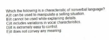 Which the following is a characteristic of nonverbal language?
A)It can be used to manipulate a selling situation.
B)It cannot be used while explaining details.
C)It includes variations in vocal characteristics.
D)It is extremely easy to control.
E)It does not convey any meaning.