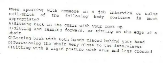 When speaking with someone on a job interview or sales call,which of the following body postures is most appropriate?
A)Sitting back in the chair with your feet up
B)Sitting and leaning forward, or sitting on the edge of a chair
C)Leaning back with both hands placed behind your head
D)Positioning the chair very close to the interviewer
E)Sitting with a rigid posture with arms and legs crossed