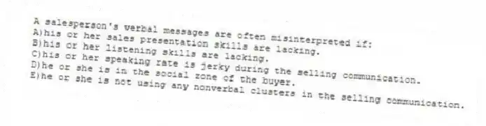 A salesperson's verbal messages are often misinterpreted if:
A)his or her sales presentation skills are lacking.
B)his or her listening skills are lacking.
C)his or her speaking rate is jerky during the selling communication.
D)he or she is in the social zone of the buyer.
E)he or she is not using any nonverbal clusters in the selling communication.