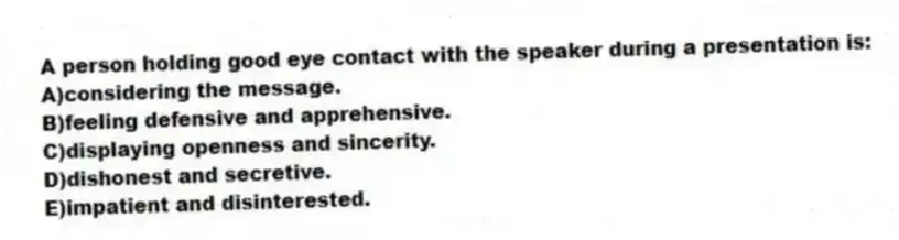 A person holding good eye contact with the speaker during a presentation is:
A)considering the message.
B)feeling defensive and apprehensive.
C)displaying openness and sincerity.
D)dishonest and secretive.
E)impatient and disinterested.