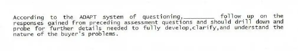 According to the ADAPT system of questioning,_________ follow up on the responses gained from preceding assessment questions and should drill down and probe for further details needed to fully develop,clarify,and understand the nature of the buyer's problems.