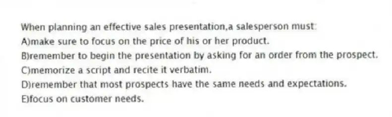 When planning an effective sales presentation,a salesperson must:
A)make sure to focus on the price of his or her product.
B)remember to begin the presentation by asking for an order from the prospect.
C)memorize a script and recite it verbatim.
D)remember that most prospects have the same needs and expectations.
E)focus on customer needs.