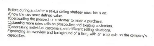 Before,during,and after a sale,a selling strategy must focus on:
A)how the customer defines value.
B)persuading the prospect or customer to make a purchase.
C)planning more sales calls on prospective and existing customers.
D)addressing individual customers and different selling situations.
E)providing an overview and background of a firm, with an emphasis on the company's capabilities.