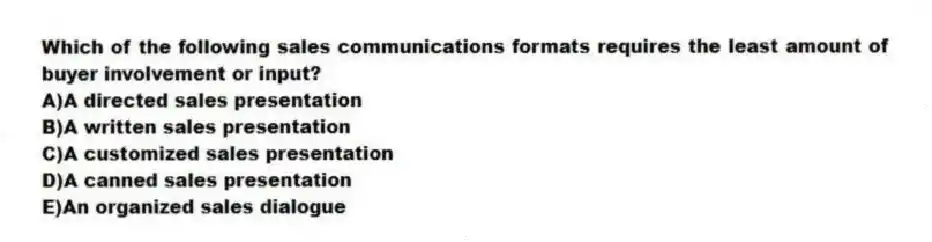 Which of the following sales communications formats requires the least amount of buyer involvement or input?
A)A directed sales presentation
B)A written sales presentation
C)A customized sales presentation
D)A canned sales presentation
E)An organized sales dialogue