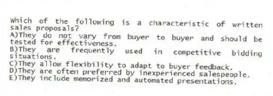 Which of the following is a characteristic of written sales proposals?
A)They do not vary from buyer to buyer and should be tested for effectiveness.
B)They are frequently used in competitive bidding situations.
C)They allow flexibility to adapt to buyer feedback.
D)They are often preferred by inexperienced salespeople.
E)They include memorized and automated presentations.