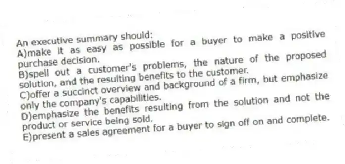 An executive summary should:
A)make it as easy as possible for a buyer to make a positive purchase decision.
B)spell out a customer's problems, the nature of the proposed solution, and the resulting benefits to the customer.
C)offer a succinct overview and background of a firm, but emphasize only the company's capabilities.
D)emphasize the benefits resulting from the solution and not the product or service being sold.
E)present a sales agreement for a buyer to sign off on and complete.