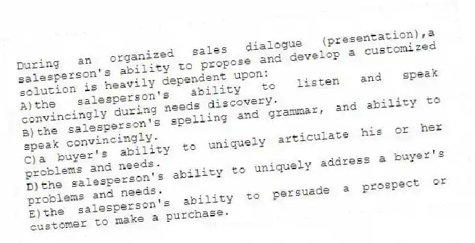 During an organized sales dialogue (presentation),a salesperson's ability to propose and develop a customized solution is heavily dependent upon:
A)the salesperson's ability to listen and speak convincingly during needs discovery.
B)the salesperson's spelling and grammar, and ability to speak convincingly.
C)a buyer's ability to uniquely articulate his or her problems and needs.
D)the salesperson's ability to uniquely address a buyer's problems and needs.
E)the salesperson's ability to persuade a prospect or customer to make a purchase.