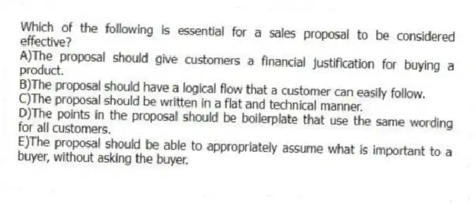 Which of the following is essential for a sales proposal to be considered effective?
A)The proposal should give customers a financial justification for buying a product.
B)The proposal should have a logical flow that a customer can easily follow.
C)The proposal should be written in a flat and technical manner.
D)The points in the proposal should be boilerplate that use the same wording for all customers.
E)The proposal should be able to appropriately assume what is important to a buyer, without asking the buyer.