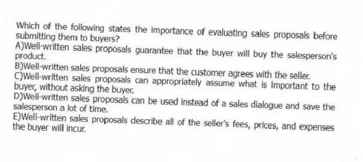 Which of the following states the importance of evaluating sales proposals before submitting them to buyers?
A)Well-written sales proposals guarantee that the buyer will buy the salesperson's product.
B)Well-written sales proposals ensure that the customer agrees with the seller.
C)Well-written sales proposals can appropriately assume what is important to the buyer, without asking the buyer.
D)Well-written sales proposals can be used instead of a sales dialogue and save the salesperson a lot of time.
E)Well-written sales proposals describe all of the seller's fees, prices, and expenses the buyer will incur.