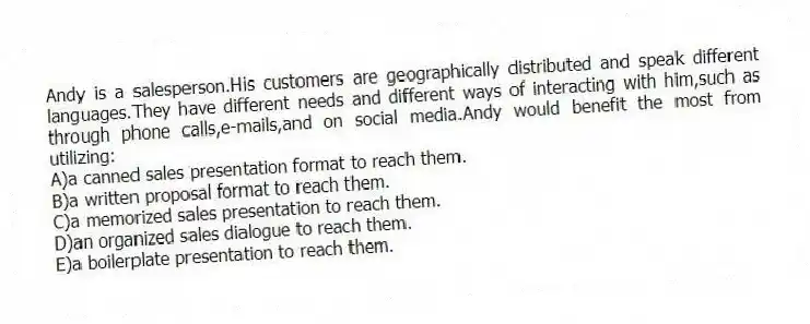 Andy is a salesperson.His customers are geographically distributed and speak different languages.They have different needs and different ways of interacting with him,such as through phone calls,e-mails,and on social media.Andy would benefit the most from utilizing:
A)a canned sales presentation format to reach them.
B)a written proposal format to reach them.
C)a memorized sales presentation to reach them.
D)an organized sales dialogue to reach them.
E)a boilerplate presentation to reach them.
