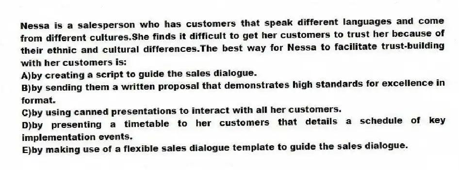 Nessa is a salesperson who has customers that speak different languages and come from different cultures.She finds it difficult to get her customers to trust her because of their ethnic and cultural differences.The best way for Nessa to facilitate trust-building with her customers is:
A)by creating a script to guide the sales dialogue.
B)by sending them a written proposal that demonstrates high standards for excellence in format.
C)by using canned presentations to interact with all her customers.
D)by presenting a timetable to her customers that details a schedule of key implementation events.
E)by making use of a flexible sales dialogue template to guide the sales dialogue.