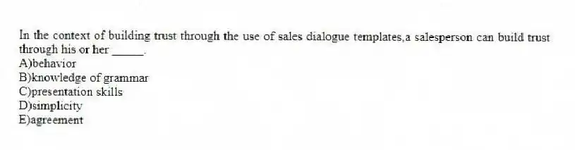 In the context of building trust through the use of sales dialogue templates,a salesperson can build trust through his or her _____.
A)behavior
B)knowledge of grammar
C)presentation skills
D)simplicity
E)agreement