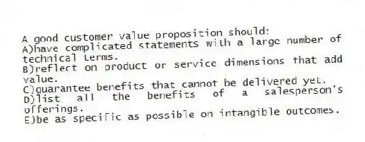 A good customer value proposition should:
A)have complicated statements with a large number of technical terms.
B)reflect on product or service dimensions that add value.
C)guarantee benefits that cannot be delivered yet.
D)list all the benefits of a salesperson's offerings.
E)be as specific as possible on intangible outcomes.
