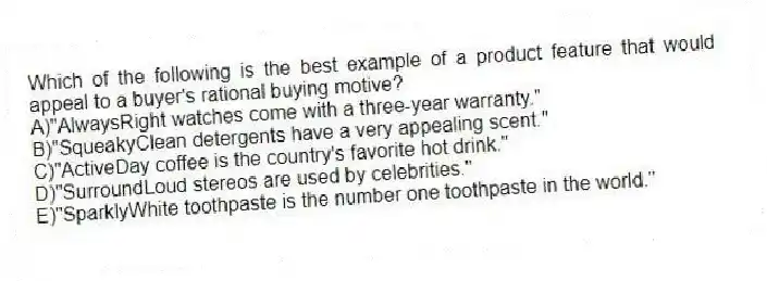Which of the following is the best example of a product feature that would appeal to a buyer's rational buying motive?
A)"AlwaysRight watches come with a three-year warranty."
B)"SqueakyClean detergents have a very appealing scent."
C)"ActiveDay coffee is the country's favorite hot drink."
D)"SurroundLoud stereos are used by celebrities."
E)"SparklyWhite toothpaste is the number one toothpaste in the world."