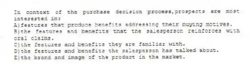 In context of the purchase decision process,prospects are most interested in:
A)features that produce benefits addressing their buying motives.
B)the features and benefits that the salesperson reinforces with oral claims.
C)the features and benefits they are familiar with.
D)the features and benefits the salesperson has talked about.
E)the brand and image of the product in the market.