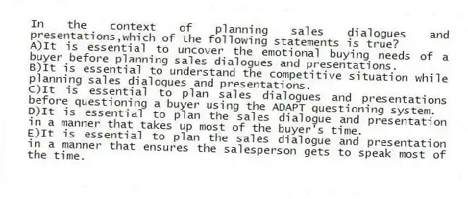 In the context of planning sales dialogues and presentations,which of the following statements is true?
A)It is essential to uncover the emotional buying needs of a buyer before planning sales dialogues and presentations.
B)It is essential to understand the competitive situation while planning sales dialogues and presentations.
C)It is essential to plan sales dialogues and presentations before questioning a buyer using the ADAPT questioning system.
D)It is essential to plan the sales dialogue and presentation in a manner that takes up most of the buyer's time.
E)It is essential to plan the sales dialogue and presentation in a manner that ensures the salesperson gets to speak most of the time.