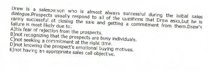 Drew is a salesperson who is almost always successful during the initial sales dialogue.Prospects usually respond to all of the questions that Drew asks,but he is rarely successful at closing the sale and getting a commitment from them.Drew's failure is most likely due to:
A)his fear of rejection from the prospects.
B)not recognizing that the prospects are busy individuals.
C)not seeking a commitment at the right time.
D)not knowing the prospect's emotional buying motives.
E)not having an appropriate sales call objective.
