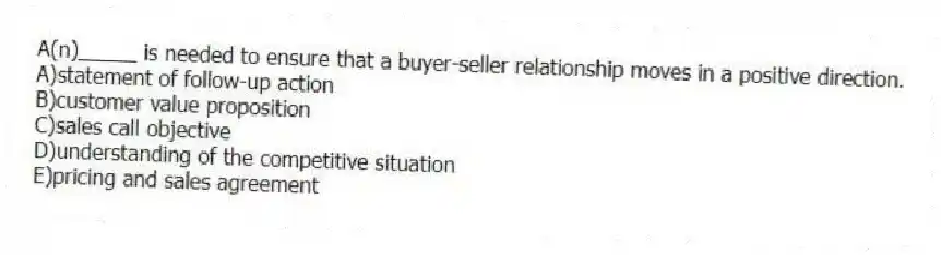 A(n)_____ is needed to ensure that a buyer-seller relationship moves in a positive direction.
A)statement of follow-up action
B)customer value proposition
C)sales call objective
D)understanding of the competitive situation
E)pricing and sales agreement
