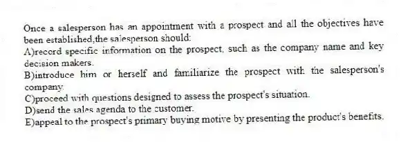Once a salesperson has an appointment with a prospect and all the objectives have been established,the salesperson should:
A)record specific information on the prospect, such as the company name and key decision makers.
B)introduce him or herself and familiarize the prospect with the salesperson's company.
C)proceed with questions designed to assess the prospect's situation.
D)send the sales agenda to the customer.
E)appeal to the prospect's primary buying motive by presenting the product's benefits.