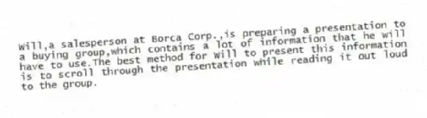Will,a salesperson at Borca Corp.,is preparing a presentation to a buying group,which contains a lot of information that he will have to use.The best method for Will to present this information is to scroll through the presentation while reading it out loud to the group.
