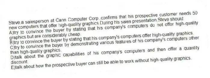 Steve,a salesperson at Cann Computer Corp.,confirms that his prospective customer needs 50 new computers that offer high-quality graphics.During his sales presentation,Steve should:
A)try to convince the buyer by stating that his company's computers do not offer high-quality graphics but are considerably cheap.
B)try to convince the buyer by stating that his company's computers offer high-quality graphics.
C)try to convince the buyer by demonstrating various features of his company's computers other than high-quality graphics.
D)talk about the graphic capabilities of his company's computers and then offer a quantity discount.
E)talk about how the prospective buyer can still be able to work without high-quality graphics.